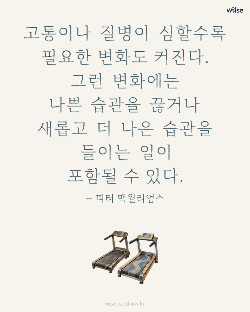고통이나 질병이 심할수록 필요한 변화도 커진다. 그런 변화에는 나쁜 습관을 끊거나 새롭고 더 나은 습관을 들이는 일이 포함될 수 있다. — 피터 맥윌리엄스 포토카드