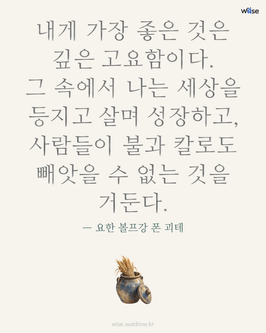 내게 가장 좋은 것은 깊은 고요함이다. 그 속에서 나는 세상을 등지고 살며 성장하고, 사람들이 불과 칼로도 빼앗을 수 없는 것을 거둔다. — 요한 볼프강 폰 괴테 포토카드