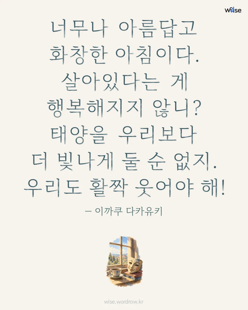 너무나 아름답고 화창한 아침이다. 살아있다는 게 행복해지지 않니? 태양을 우리보다 더 빛나게 둘 순 없지. 우리도 활짝 웃어야 해! — 이까쿠 다카유키 포토카드