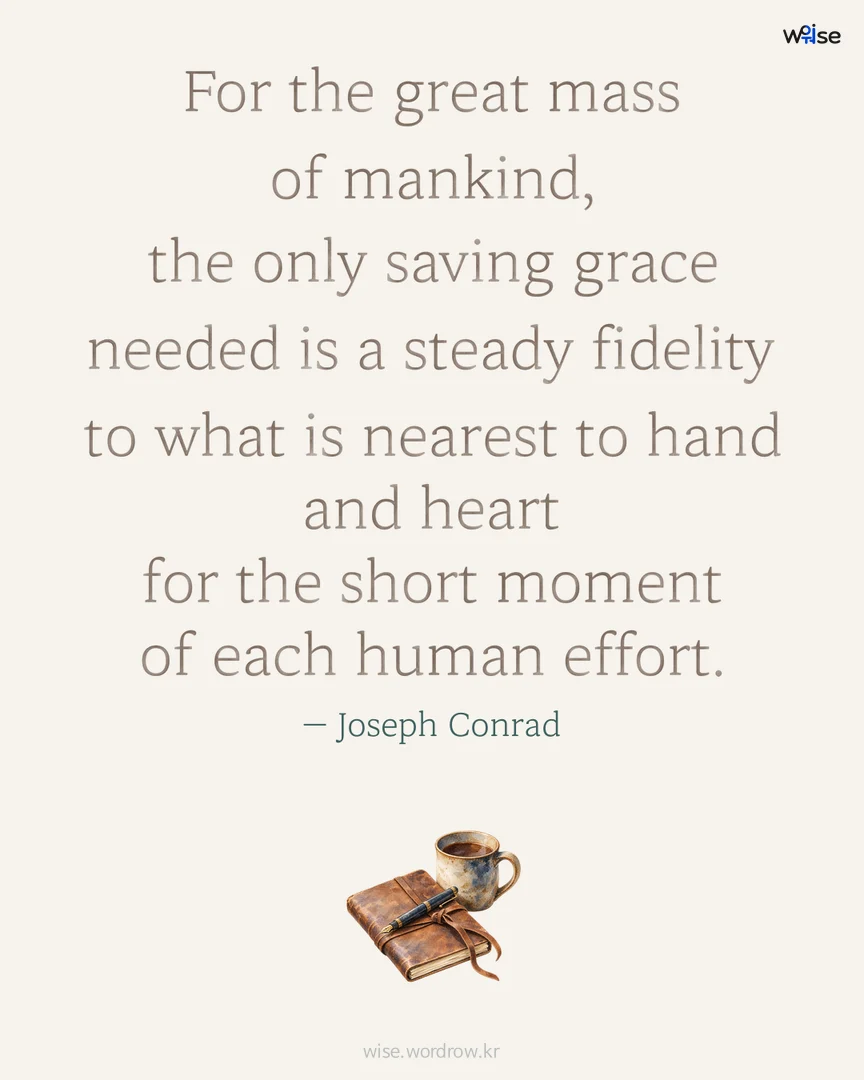 For the great mass of mankind, the only saving grace needed is a steady fidelity to what is nearest to hand and heart for the short moment of each human effort. — Joseph Conrad 포토카드