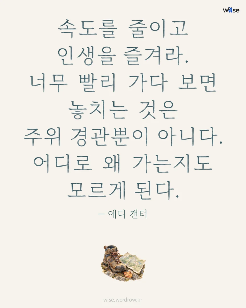 속도를 줄이고 인생을 즐겨라. 너무 빨리 가다 보면 놓치는 것은 주위 경관뿐이 아니다. 어디로 왜 가는지도 모르게 된다. — 에디 캔터 포토카드