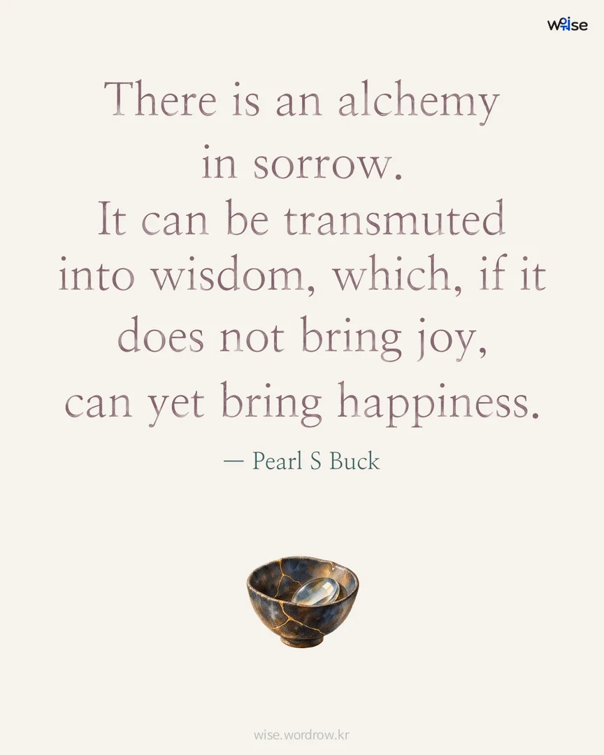 There is an alchemy in sorrow. It can be transmuted into wisdom, which, if it does not bring joy, can yet bring happiness. — Pearl S Buck 포토카드