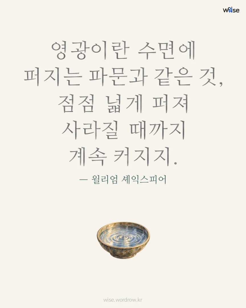 영광이란 수면에 퍼지는 파문과 같은 것, 점점 넓게 퍼져 사라질 때까지 계속 커지지. — 윌리엄 셰익스피어 포토카드