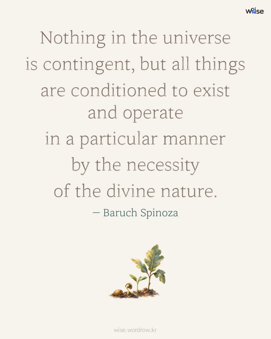 Nothing in the universe is contingent, but all things are conditioned to exist and operate in a particular manner by the necessity of the divine nature. — Baruch Spinoza 포토카드