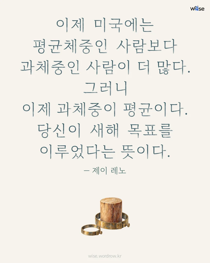 이제 미국에는 평균체중인 사람보다 과체중인 사람이 더 많다. 그러니 이제 과체중이 평균이다. 당신이 새해 목표를 이루었다는 뜻이다. — 제이 레노 포토카드