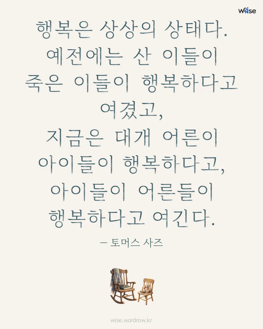 행복은 상상의 상태다. 예전에는 산 이들이 죽은 이들이 행복하다고 여겼고, 지금은 대개 어른이 아이들이 행복하다고, 아이들이 어른들이 행복하다고 여긴다. — 토머스 사즈 포토카드
